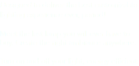 Designed to deliver the best customizable lighting experience ever, period! Meet the last lamp you will ever have to buy. Create the right ambiance anywhere. Turn on and off your light, energy efficient
