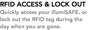 RFID ACCESS & LOCK OUT Quickly access your illumiSAFE, or lock out the RFID tag during the day when you are gone. 