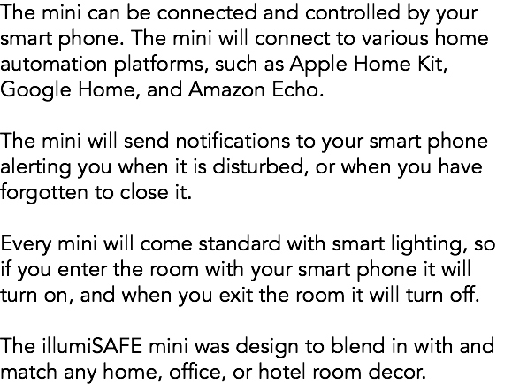 The mini can be connected and controlled by your smart phone. The mini will connect to various home automation platforms, such as Apple Home Kit, Google Home, and Amazon Echo. The mini will send notifications to your smart phone alerting you when it is disturbed, or when you have forgotten to close it. Every mini will come standard with smart lighting, so if you enter the room with your smart phone it will turn on, and when you exit the room it will turn off. The illumiSAFE mini was design to blend in with and match any home, office, or hotel room decor.